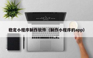 乌鲁木齐稳定小程序制作软件（制作小程序的app）