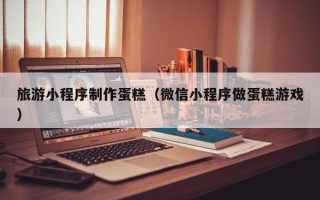 乌鲁木齐旅游小程序制作蛋糕（微信小程序做蛋糕游戏）